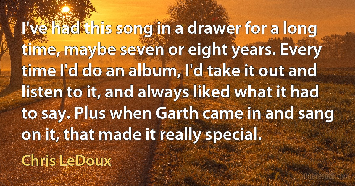 I've had this song in a drawer for a long time, maybe seven or eight years. Every time I'd do an album, I'd take it out and listen to it, and always liked what it had to say. Plus when Garth came in and sang on it, that made it really special. (Chris LeDoux)