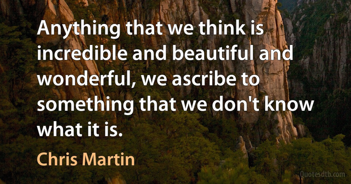 Anything that we think is incredible and beautiful and wonderful, we ascribe to something that we don't know what it is. (Chris Martin)