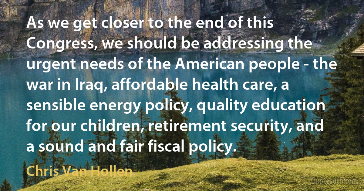 As we get closer to the end of this Congress, we should be addressing the urgent needs of the American people - the war in Iraq, affordable health care, a sensible energy policy, quality education for our children, retirement security, and a sound and fair fiscal policy. (Chris Van Hollen)