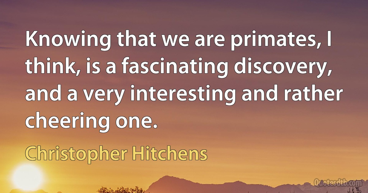 Knowing that we are primates, I think, is a fascinating discovery, and a very interesting and rather cheering one. (Christopher Hitchens)