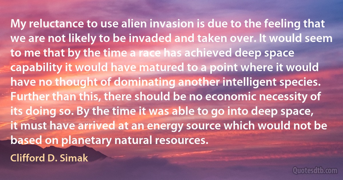 My reluctance to use alien invasion is due to the feeling that we are not likely to be invaded and taken over. It would seem to me that by the time a race has achieved deep space capability it would have matured to a point where it would have no thought of dominating another intelligent species. Further than this, there should be no economic necessity of its doing so. By the time it was able to go into deep space, it must have arrived at an energy source which would not be based on planetary natural resources. (Clifford D. Simak)