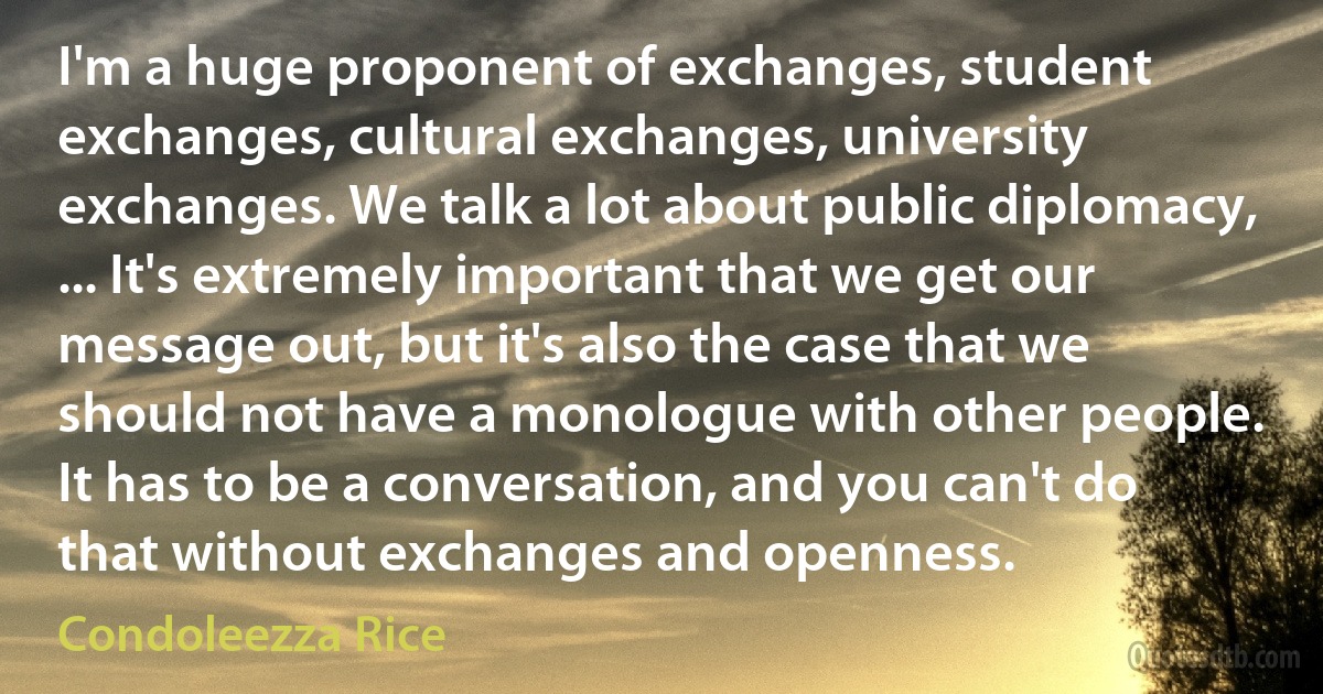 I'm a huge proponent of exchanges, student exchanges, cultural exchanges, university exchanges. We talk a lot about public diplomacy, ... It's extremely important that we get our message out, but it's also the case that we should not have a monologue with other people. It has to be a conversation, and you can't do that without exchanges and openness. (Condoleezza Rice)