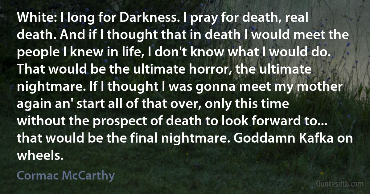 White: I long for Darkness. I pray for death, real death. And if I thought that in death I would meet the people I knew in life, I don't know what I would do. That would be the ultimate horror, the ultimate nightmare. If I thought I was gonna meet my mother again an' start all of that over, only this time without the prospect of death to look forward to... that would be the final nightmare. Goddamn Kafka on wheels. (Cormac McCarthy)