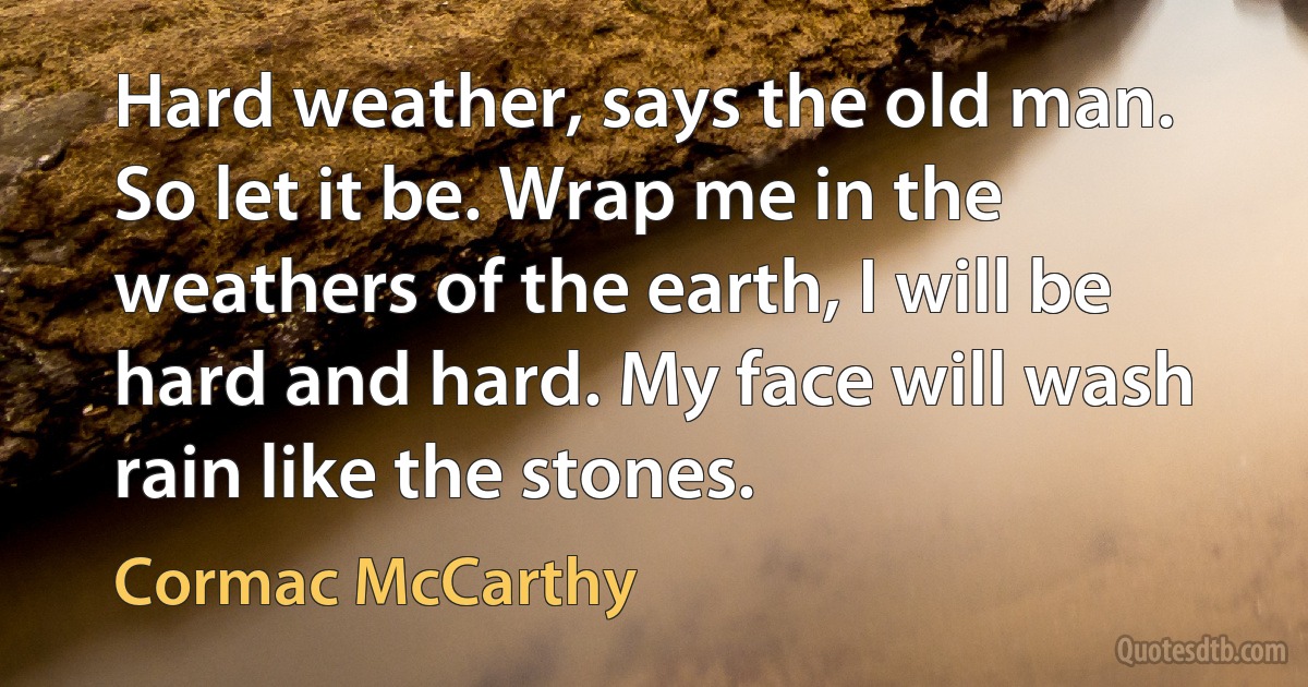 Hard weather, says the old man. So let it be. Wrap me in the weathers of the earth, I will be hard and hard. My face will wash rain like the stones. (Cormac McCarthy)