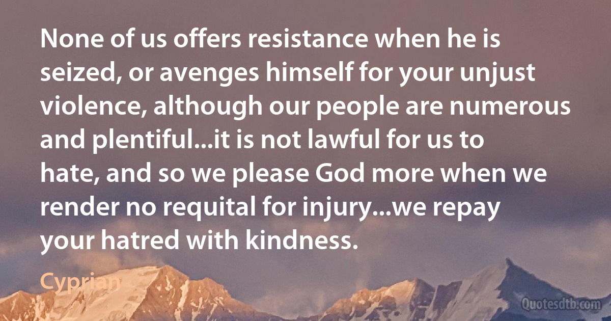 None of us offers resistance when he is seized, or avenges himself for your unjust violence, although our people are numerous and plentiful...it is not lawful for us to hate, and so we please God more when we render no requital for injury...we repay your hatred with kindness. (Cyprian)