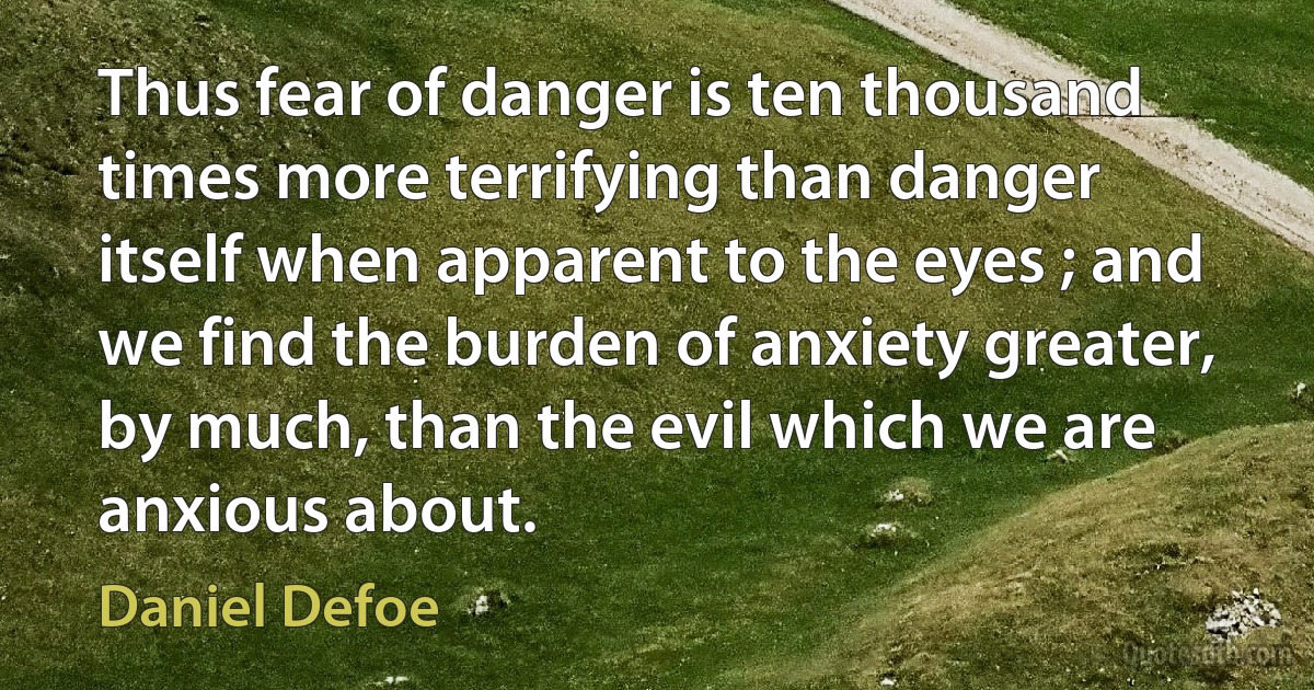 Thus fear of danger is ten thousand times more terrifying than danger itself when apparent to the eyes ; and we find the burden of anxiety greater, by much, than the evil which we are anxious about. (Daniel Defoe)