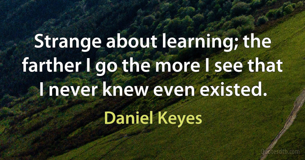 Strange about learning; the farther I go the more I see that I never knew even existed. (Daniel Keyes)