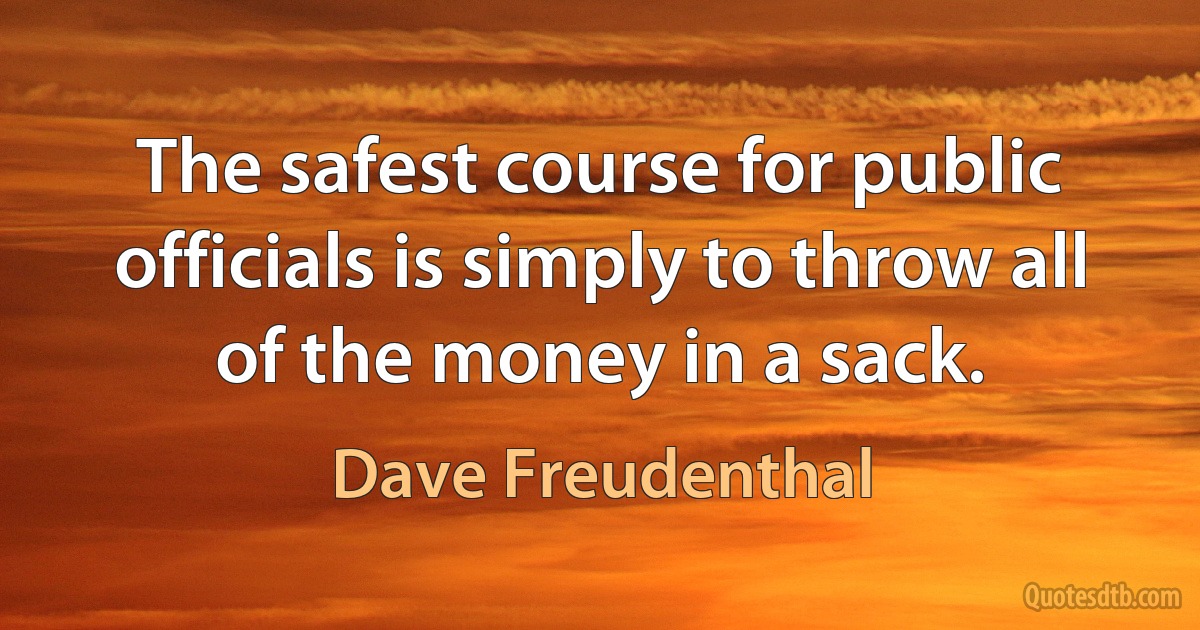 The safest course for public officials is simply to throw all of the money in a sack. (Dave Freudenthal)