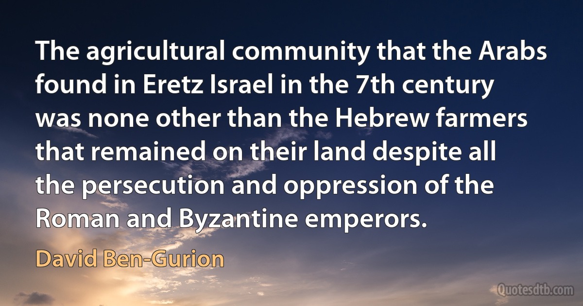 The agricultural community that the Arabs found in Eretz Israel in the 7th century was none other than the Hebrew farmers that remained on their land despite all the persecution and oppression of the Roman and Byzantine emperors. (David Ben-Gurion)