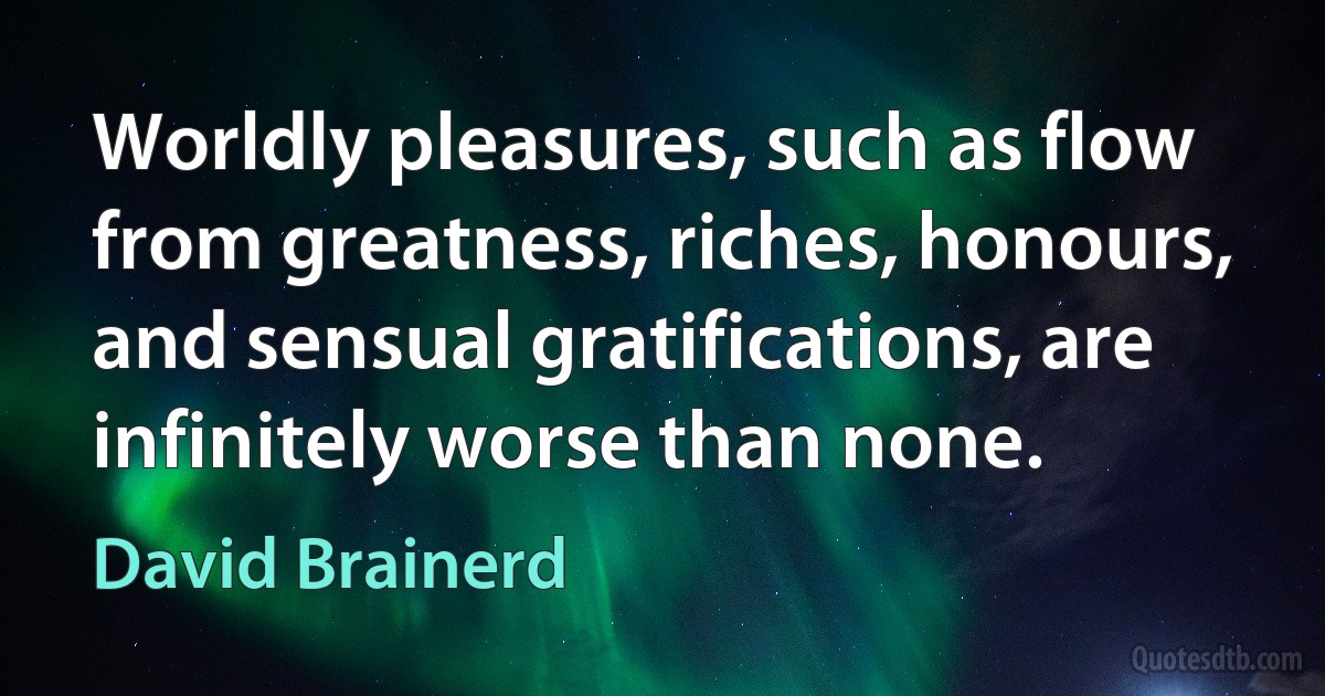 Worldly pleasures, such as flow from greatness, riches, honours, and sensual gratifications, are infinitely worse than none. (David Brainerd)