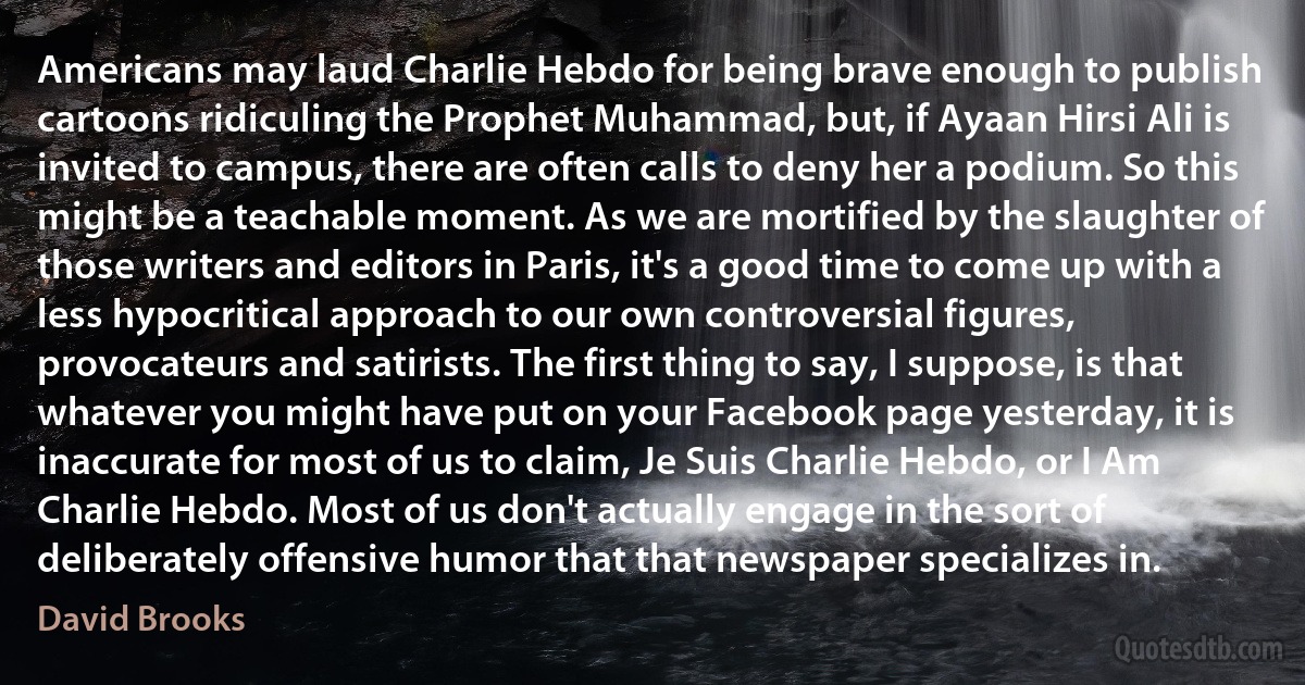 Americans may laud Charlie Hebdo for being brave enough to publish cartoons ridiculing the Prophet Muhammad, but, if Ayaan Hirsi Ali is invited to campus, there are often calls to deny her a podium. So this might be a teachable moment. As we are mortified by the slaughter of those writers and editors in Paris, it's a good time to come up with a less hypocritical approach to our own controversial figures, provocateurs and satirists. The first thing to say, I suppose, is that whatever you might have put on your Facebook page yesterday, it is inaccurate for most of us to claim, Je Suis Charlie Hebdo, or I Am Charlie Hebdo. Most of us don't actually engage in the sort of deliberately offensive humor that that newspaper specializes in. (David Brooks)