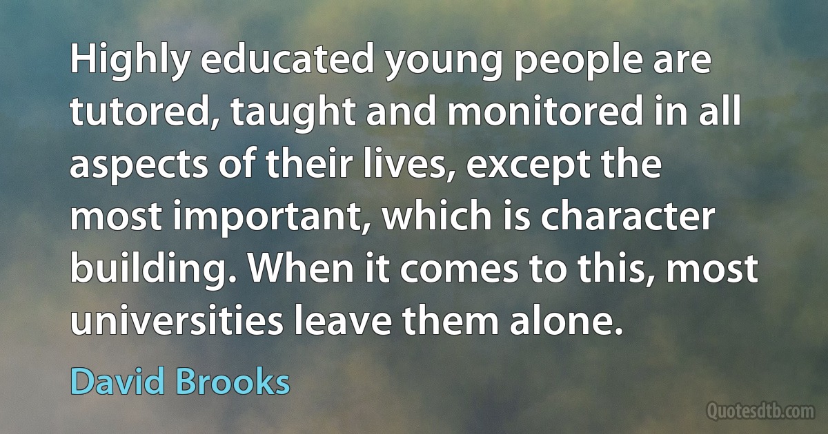 Highly educated young people are tutored, taught and monitored in all aspects of their lives, except the most important, which is character building. When it comes to this, most universities leave them alone. (David Brooks)