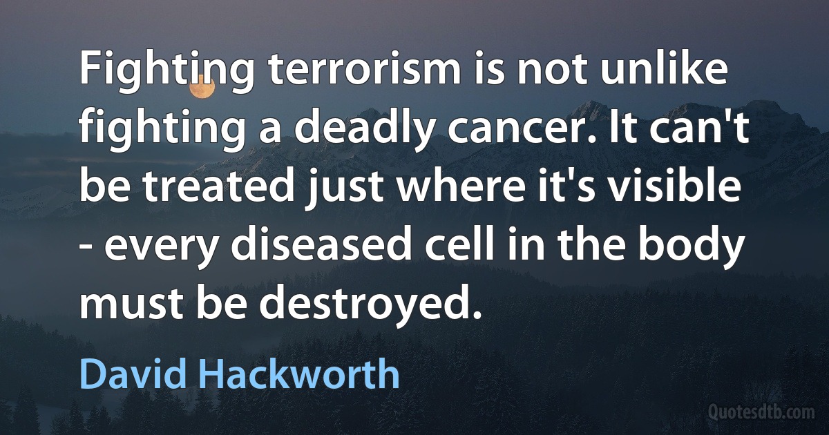 Fighting terrorism is not unlike fighting a deadly cancer. It can't be treated just where it's visible - every diseased cell in the body must be destroyed. (David Hackworth)