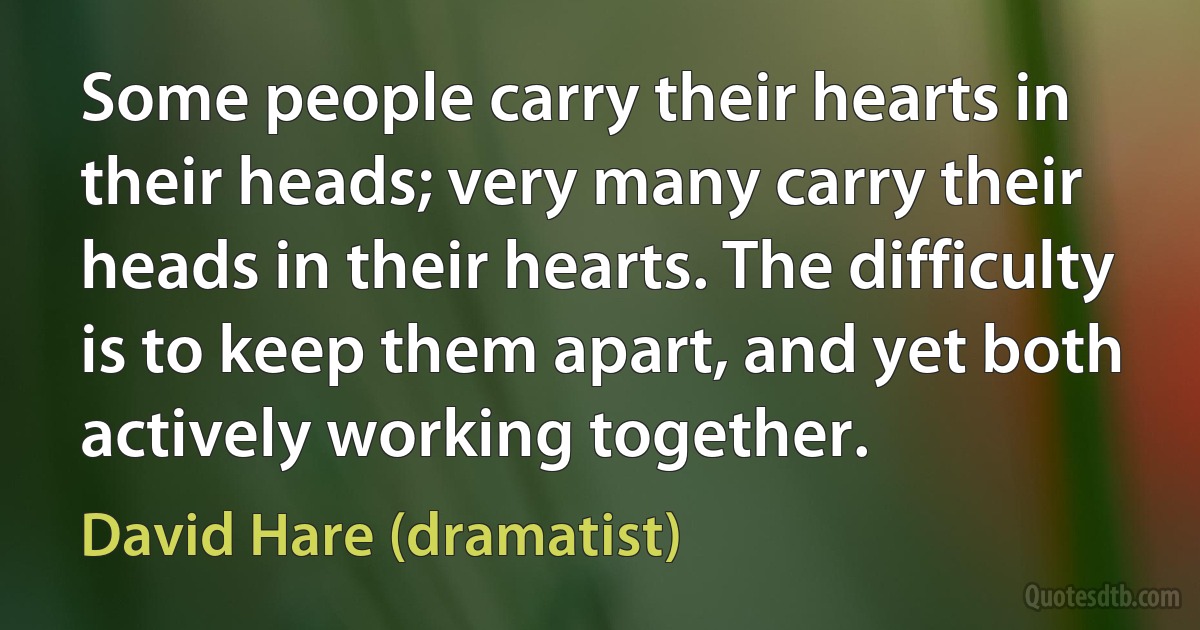 Some people carry their hearts in their heads; very many carry their heads in their hearts. The difficulty is to keep them apart, and yet both actively working together. (David Hare (dramatist))