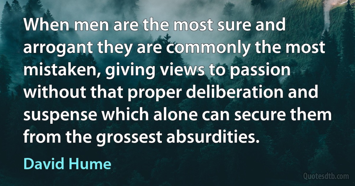 When men are the most sure and arrogant they are commonly the most mistaken, giving views to passion without that proper deliberation and suspense which alone can secure them from the grossest absurdities. (David Hume)