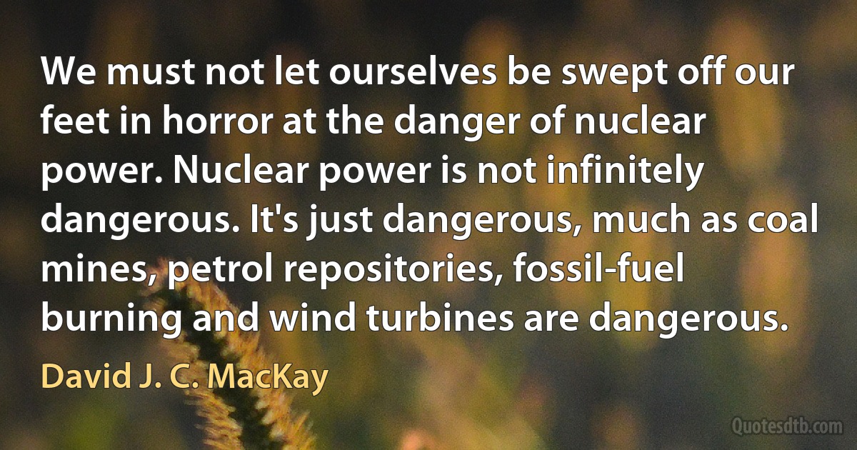 We must not let ourselves be swept off our feet in horror at the danger of nuclear power. Nuclear power is not infinitely dangerous. It's just dangerous, much as coal mines, petrol repositories, fossil-fuel burning and wind turbines are dangerous. (David J. C. MacKay)