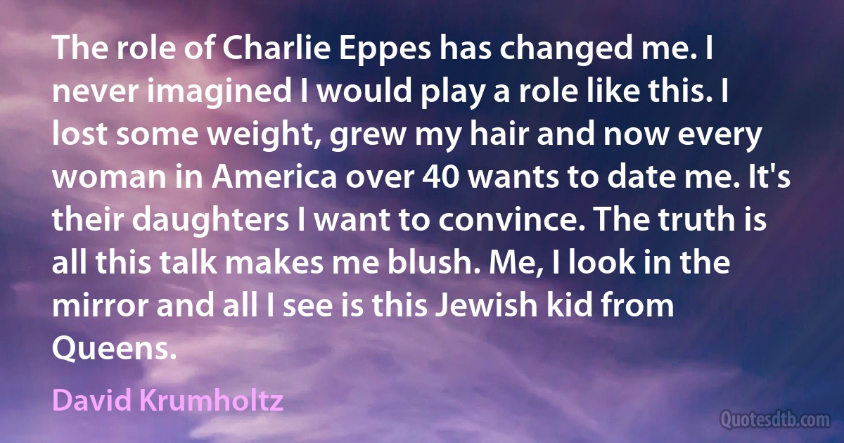 The role of Charlie Eppes has changed me. I never imagined I would play a role like this. I lost some weight, grew my hair and now every woman in America over 40 wants to date me. It's their daughters I want to convince. The truth is all this talk makes me blush. Me, I look in the mirror and all I see is this Jewish kid from Queens. (David Krumholtz)