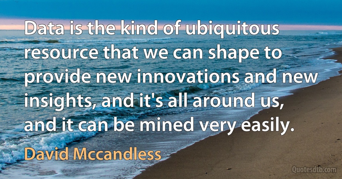 Data is the kind of ubiquitous resource that we can shape to provide new innovations and new insights, and it's all around us, and it can be mined very easily. (David Mccandless)