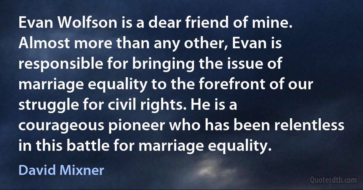 Evan Wolfson is a dear friend of mine. Almost more than any other, Evan is responsible for bringing the issue of marriage equality to the forefront of our struggle for civil rights. He is a courageous pioneer who has been relentless in this battle for marriage equality. (David Mixner)