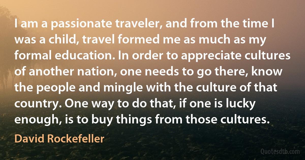 I am a passionate traveler, and from the time I was a child, travel formed me as much as my formal education. In order to appreciate cultures of another nation, one needs to go there, know the people and mingle with the culture of that country. One way to do that, if one is lucky enough, is to buy things from those cultures. (David Rockefeller)