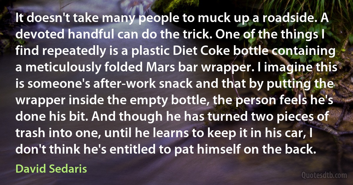It doesn't take many people to muck up a roadside. A devoted handful can do the trick. One of the things I find repeatedly is a plastic Diet Coke bottle containing a meticulously folded Mars bar wrapper. I imagine this is someone's after-work snack and that by putting the wrapper inside the empty bottle, the person feels he's done his bit. And though he has turned two pieces of trash into one, until he learns to keep it in his car, I don't think he's entitled to pat himself on the back. (David Sedaris)