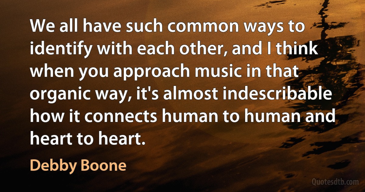 We all have such common ways to identify with each other, and I think when you approach music in that organic way, it's almost indescribable how it connects human to human and heart to heart. (Debby Boone)