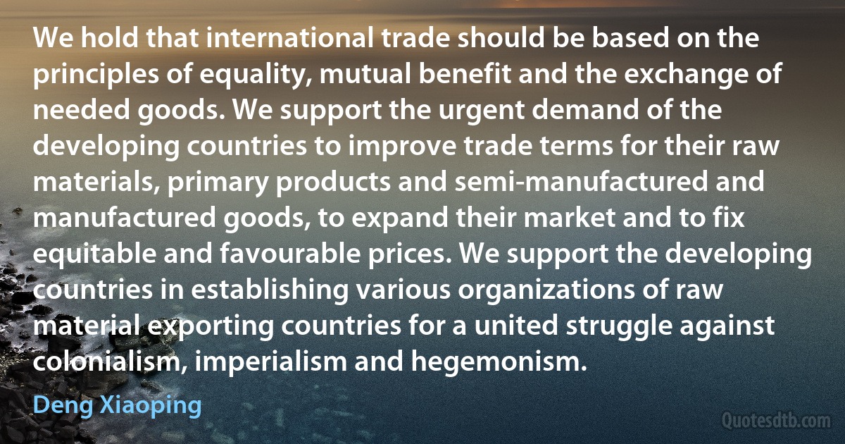 We hold that international trade should be based on the principles of equality, mutual benefit and the exchange of needed goods. We support the urgent demand of the developing countries to improve trade terms for their raw materials, primary products and semi-manufactured and manufactured goods, to expand their market and to fix equitable and favourable prices. We support the developing countries in establishing various organizations of raw material exporting countries for a united struggle against colonialism, imperialism and hegemonism. (Deng Xiaoping)