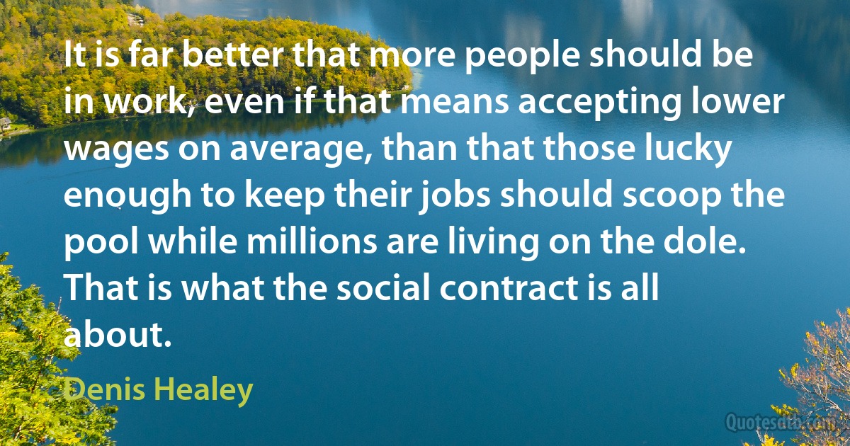 It is far better that more people should be in work, even if that means accepting lower wages on average, than that those lucky enough to keep their jobs should scoop the pool while millions are living on the dole. That is what the social contract is all about. (Denis Healey)