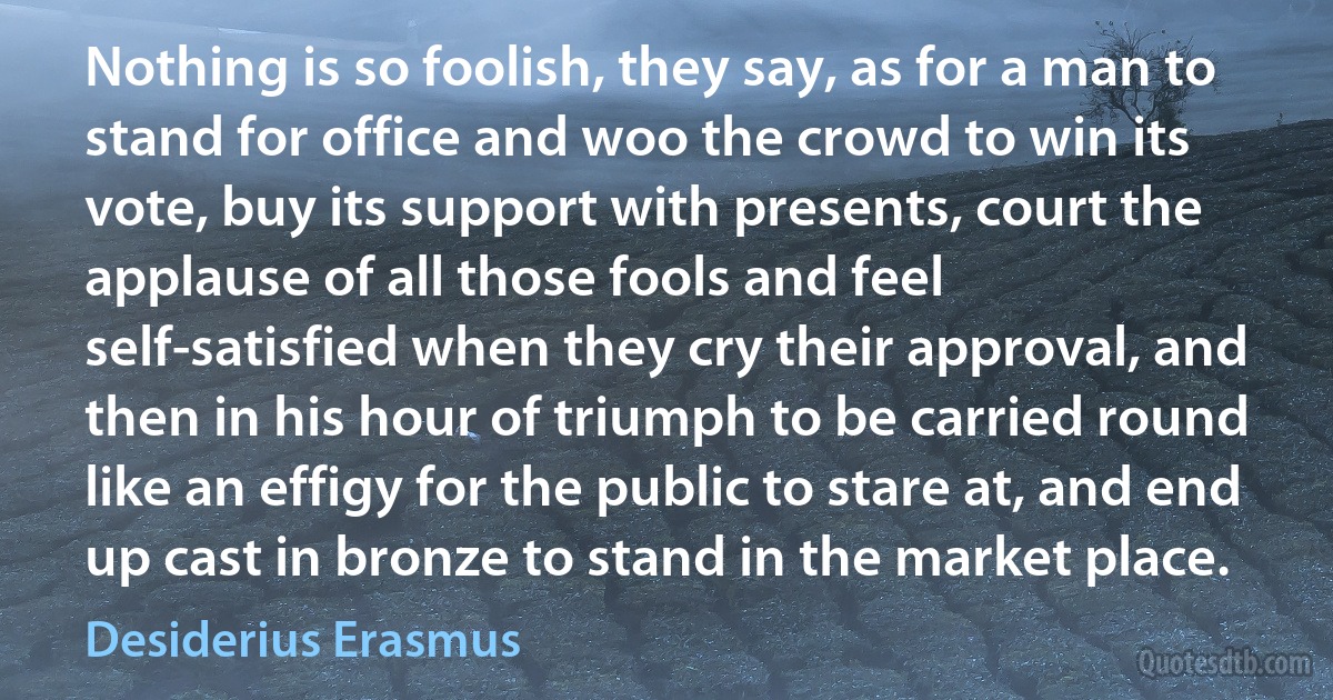 Nothing is so foolish, they say, as for a man to stand for office and woo the crowd to win its vote, buy its support with presents, court the applause of all those fools and feel self-satisfied when they cry their approval, and then in his hour of triumph to be carried round like an effigy for the public to stare at, and end up cast in bronze to stand in the market place. (Desiderius Erasmus)