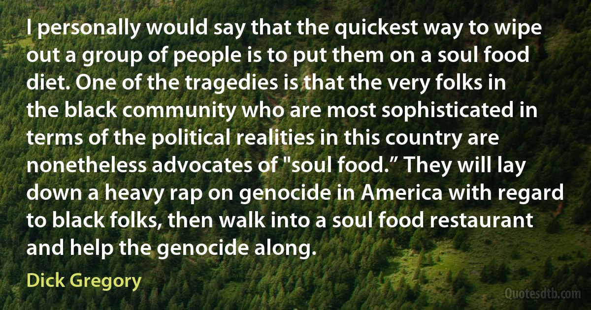 I personally would say that the quickest way to wipe out a group of people is to put them on a soul food diet. One of the tragedies is that the very folks in the black community who are most sophisticated in terms of the political realities in this country are nonetheless advocates of "soul food.” They will lay down a heavy rap on genocide in America with regard to black folks, then walk into a soul food restaurant and help the genocide along. (Dick Gregory)