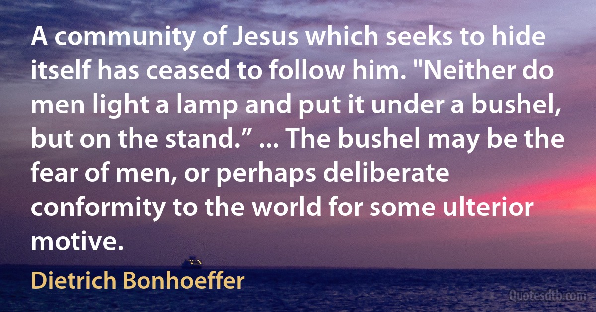 A community of Jesus which seeks to hide itself has ceased to follow him. "Neither do men light a lamp and put it under a bushel, but on the stand.” ... The bushel may be the fear of men, or perhaps deliberate conformity to the world for some ulterior motive. (Dietrich Bonhoeffer)