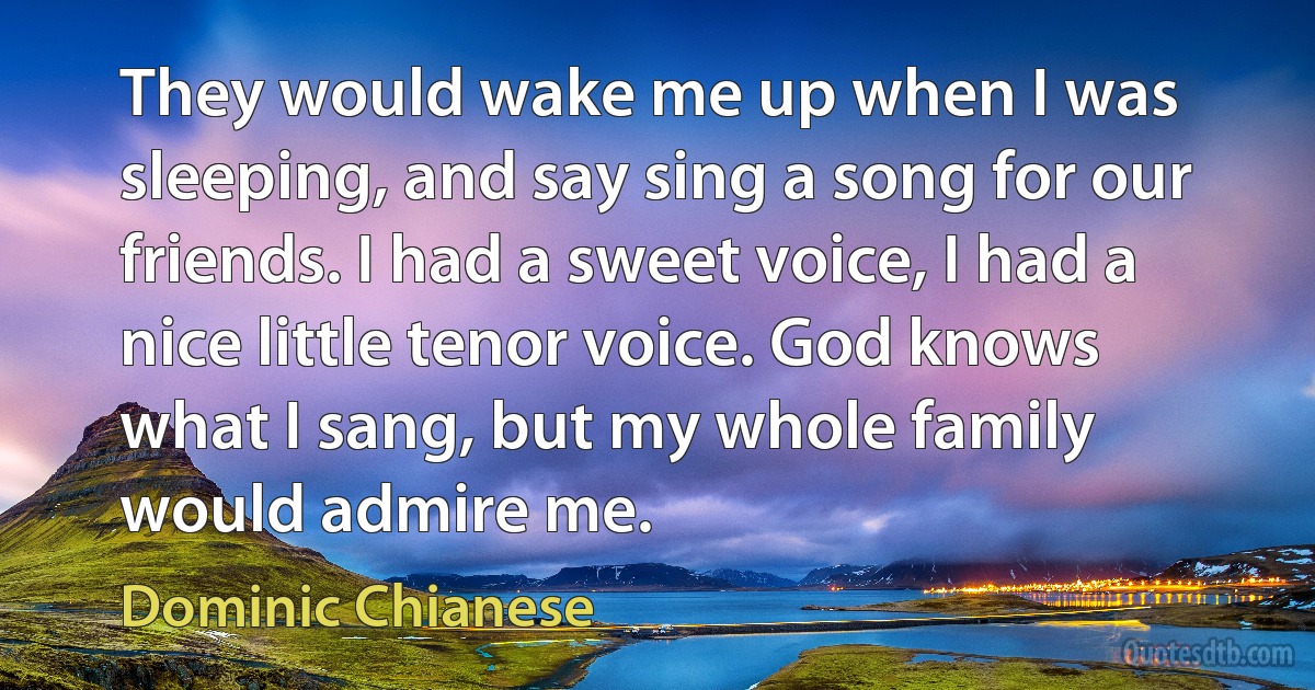 They would wake me up when I was sleeping, and say sing a song for our friends. I had a sweet voice, I had a nice little tenor voice. God knows what I sang, but my whole family would admire me. (Dominic Chianese)