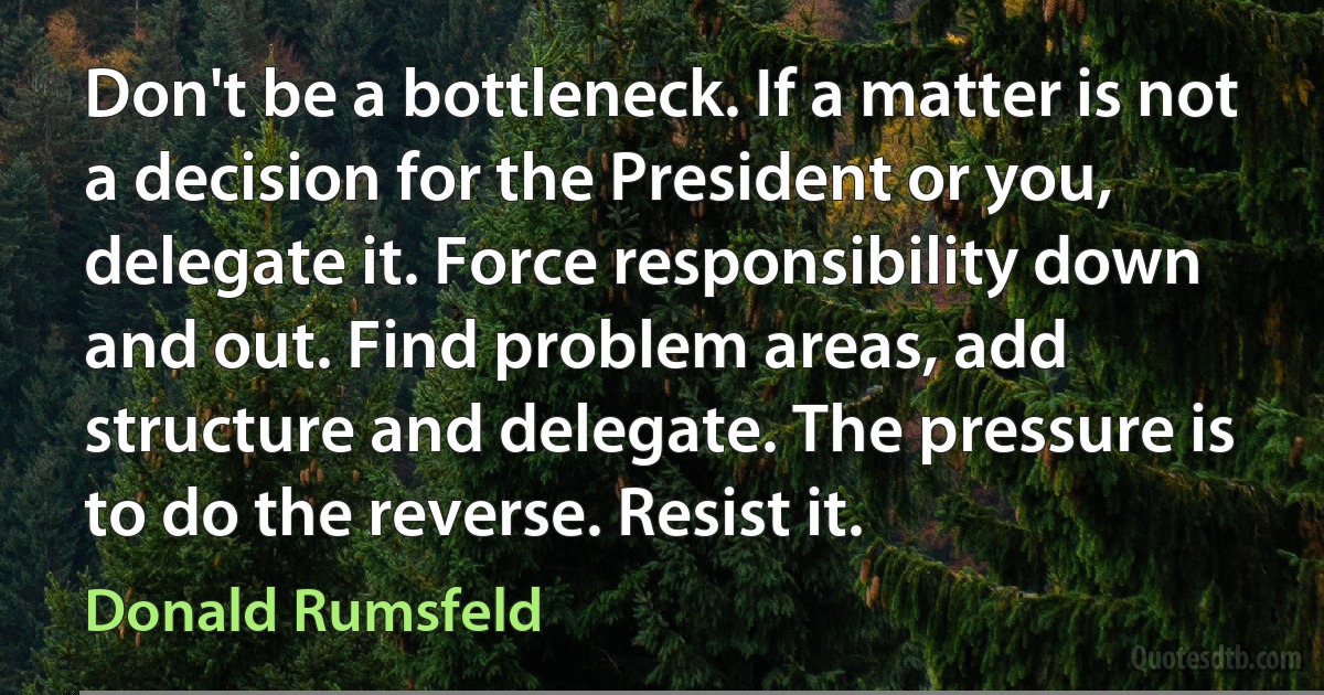 Don't be a bottleneck. If a matter is not a decision for the President or you, delegate it. Force responsibility down and out. Find problem areas, add structure and delegate. The pressure is to do the reverse. Resist it. (Donald Rumsfeld)