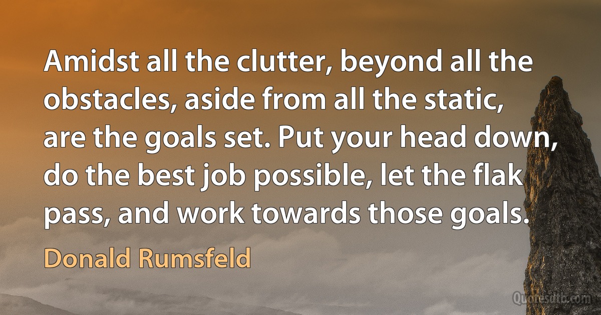 Amidst all the clutter, beyond all the obstacles, aside from all the static, are the goals set. Put your head down, do the best job possible, let the flak pass, and work towards those goals. (Donald Rumsfeld)