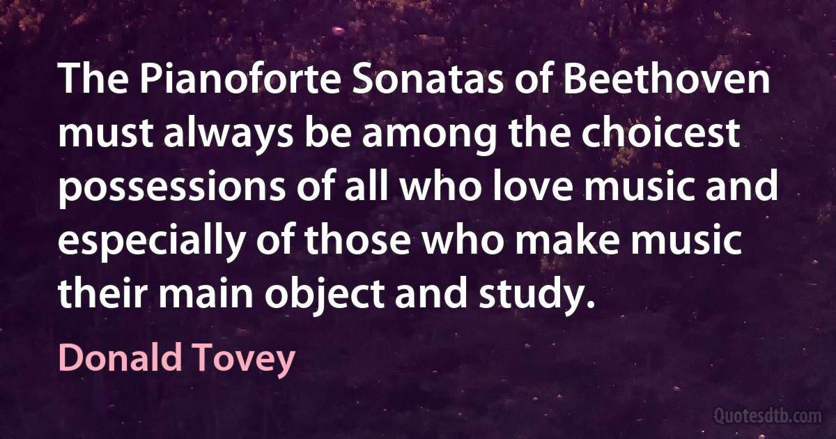 The Pianoforte Sonatas of Beethoven must always be among the choicest possessions of all who love music and especially of those who make music their main object and study. (Donald Tovey)