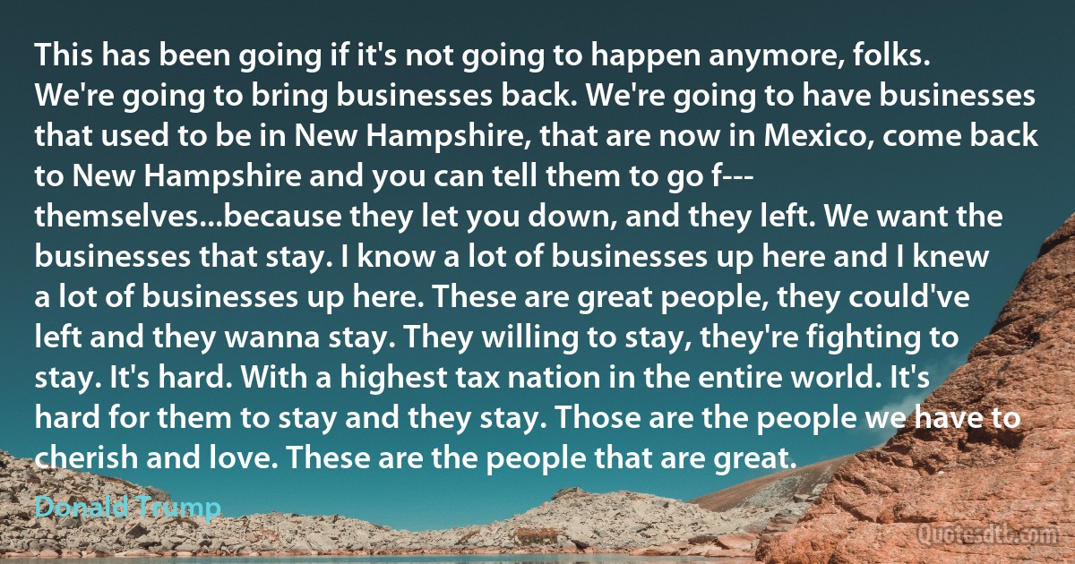 This has been going if it's not going to happen anymore, folks. We're going to bring businesses back. We're going to have businesses that used to be in New Hampshire, that are now in Mexico, come back to New Hampshire and you can tell them to go f--- themselves...because they let you down, and they left. We want the businesses that stay. I know a lot of businesses up here and I knew a lot of businesses up here. These are great people, they could've left and they wanna stay. They willing to stay, they're fighting to stay. It's hard. With a highest tax nation in the entire world. It's hard for them to stay and they stay. Those are the people we have to cherish and love. These are the people that are great. (Donald Trump)