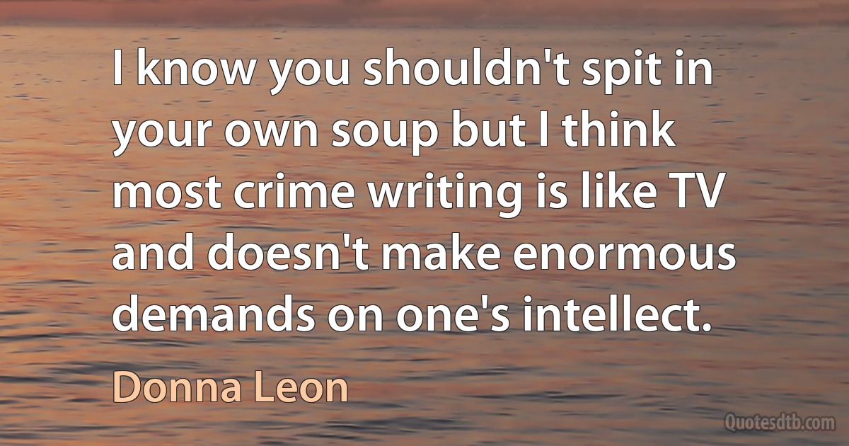 I know you shouldn't spit in your own soup but I think most crime writing is like TV and doesn't make enormous demands on one's intellect. (Donna Leon)