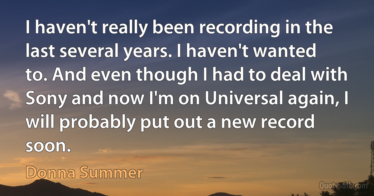 I haven't really been recording in the last several years. I haven't wanted to. And even though I had to deal with Sony and now I'm on Universal again, I will probably put out a new record soon. (Donna Summer)