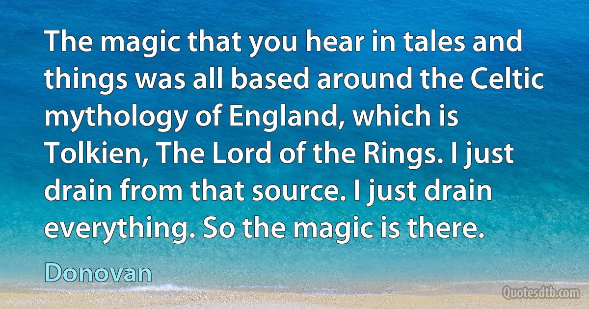 The magic that you hear in tales and things was all based around the Celtic mythology of England, which is Tolkien, The Lord of the Rings. I just drain from that source. I just drain everything. So the magic is there. (Donovan)