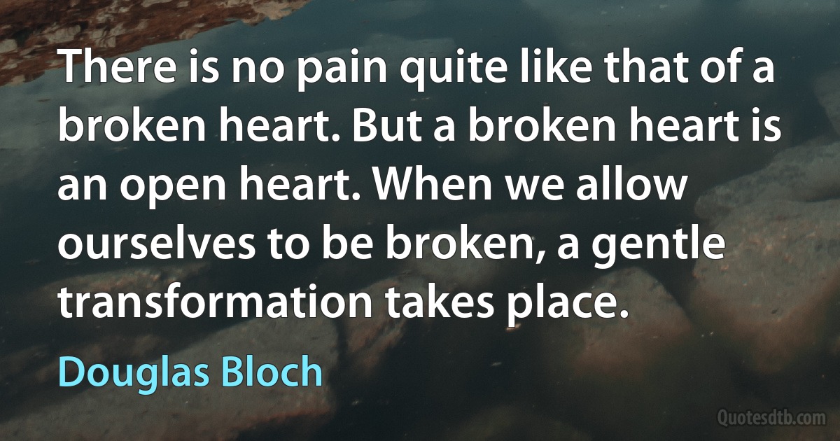 There is no pain quite like that of a broken heart. But a broken heart is an open heart. When we allow ourselves to be broken, a gentle transformation takes place. (Douglas Bloch)