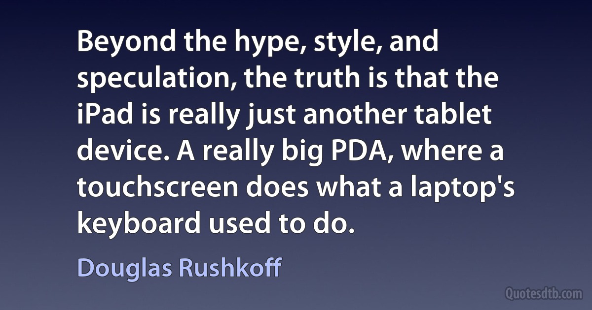 Beyond the hype, style, and speculation, the truth is that the iPad is really just another tablet device. A really big PDA, where a touchscreen does what a laptop's keyboard used to do. (Douglas Rushkoff)