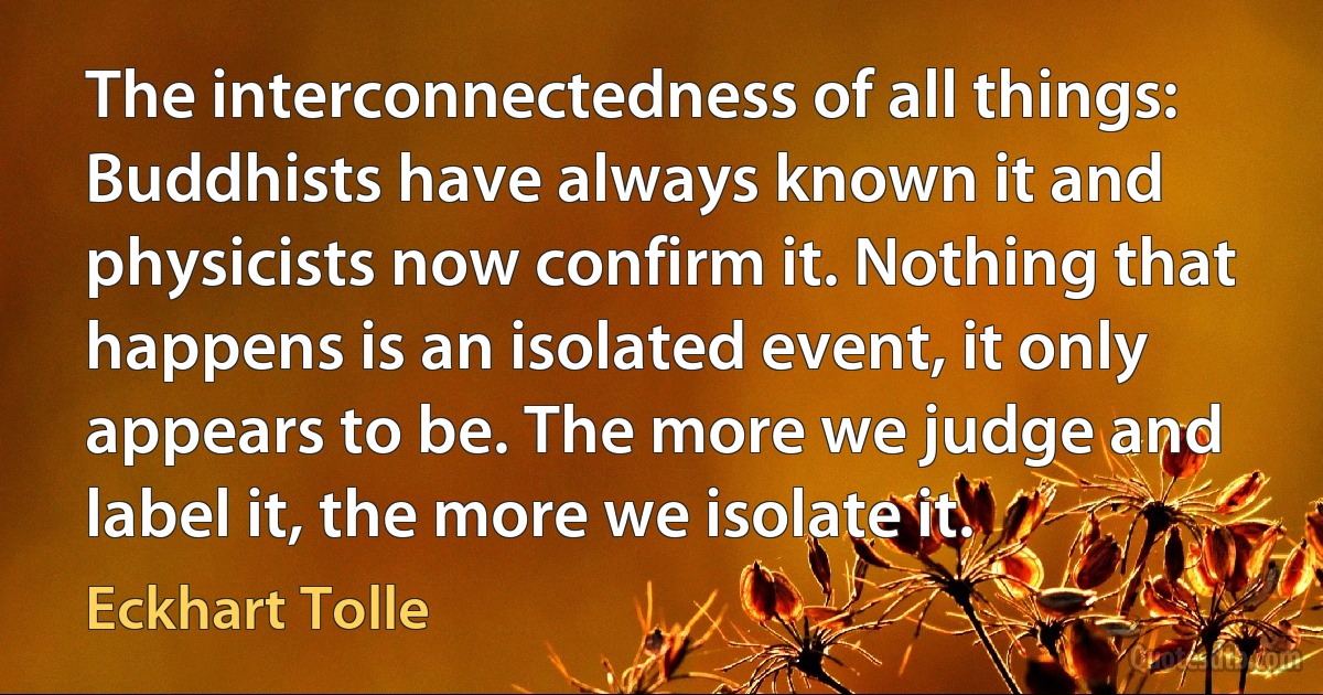 The interconnectedness of all things: Buddhists have always known it and physicists now confirm it. Nothing that happens is an isolated event, it only appears to be. The more we judge and label it, the more we isolate it. (Eckhart Tolle)