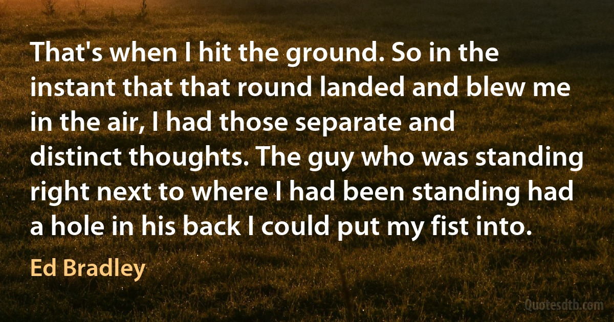 That's when I hit the ground. So in the instant that that round landed and blew me in the air, I had those separate and distinct thoughts. The guy who was standing right next to where I had been standing had a hole in his back I could put my fist into. (Ed Bradley)