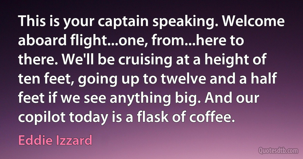 This is your captain speaking. Welcome aboard flight...one, from...here to there. We'll be cruising at a height of ten feet, going up to twelve and a half feet if we see anything big. And our copilot today is a flask of coffee. (Eddie Izzard)