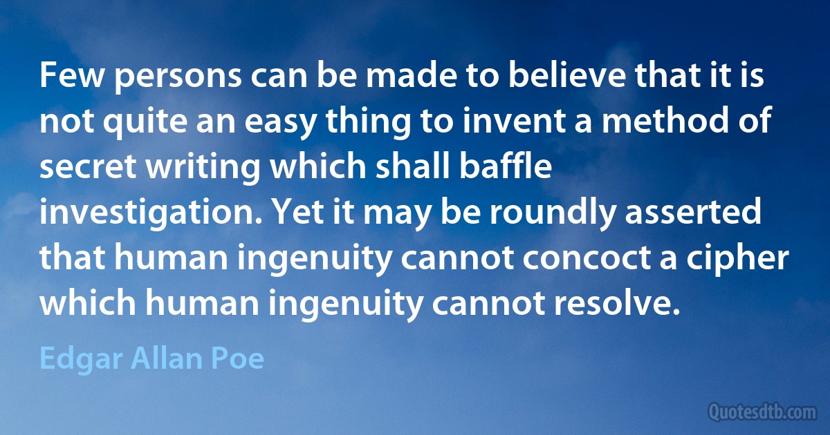 Few persons can be made to believe that it is not quite an easy thing to invent a method of secret writing which shall baffle investigation. Yet it may be roundly asserted that human ingenuity cannot concoct a cipher which human ingenuity cannot resolve. (Edgar Allan Poe)