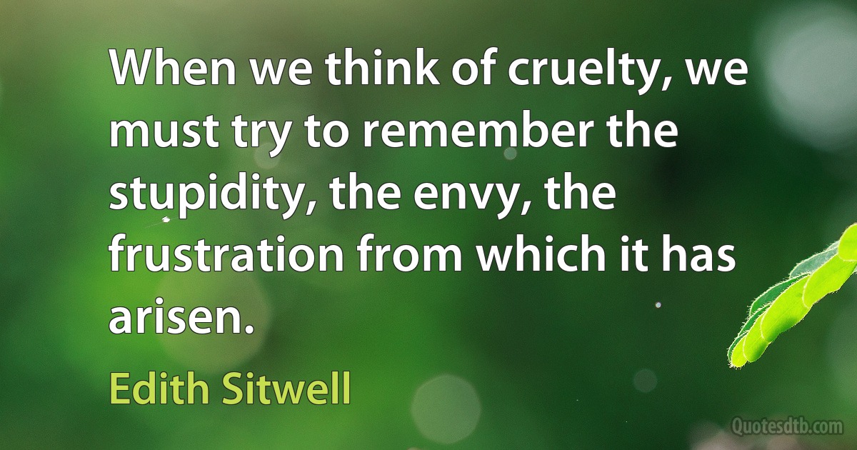 When we think of cruelty, we must try to remember the stupidity, the envy, the frustration from which it has arisen. (Edith Sitwell)