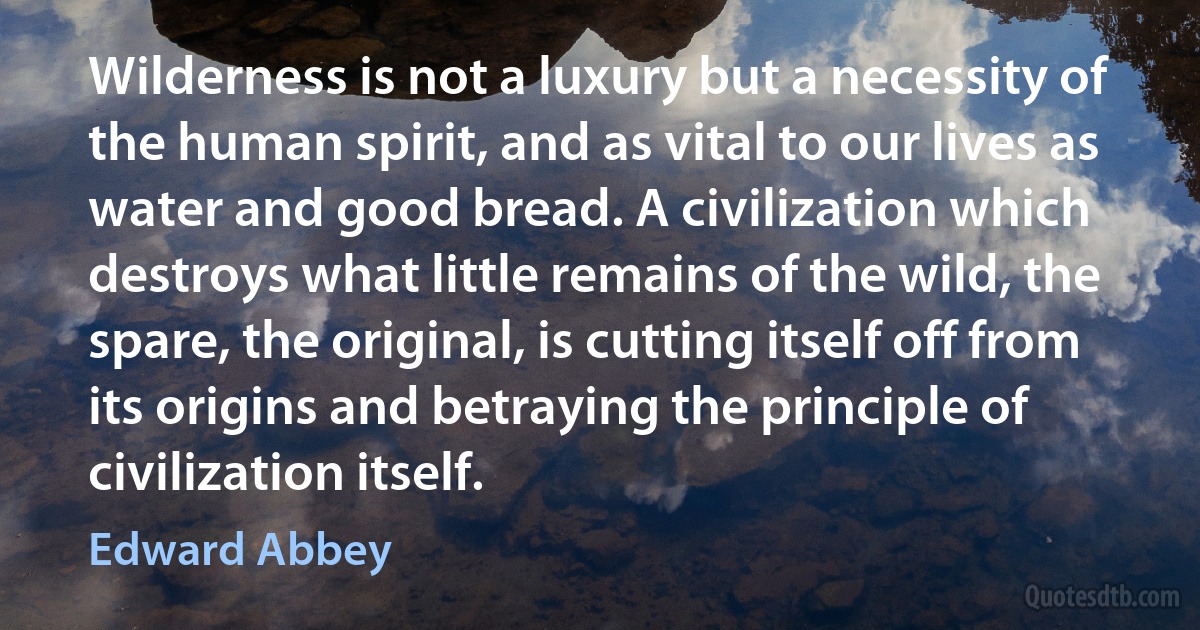 Wilderness is not a luxury but a necessity of the human spirit, and as vital to our lives as water and good bread. A civilization which destroys what little remains of the wild, the spare, the original, is cutting itself off from its origins and betraying the principle of civilization itself. (Edward Abbey)