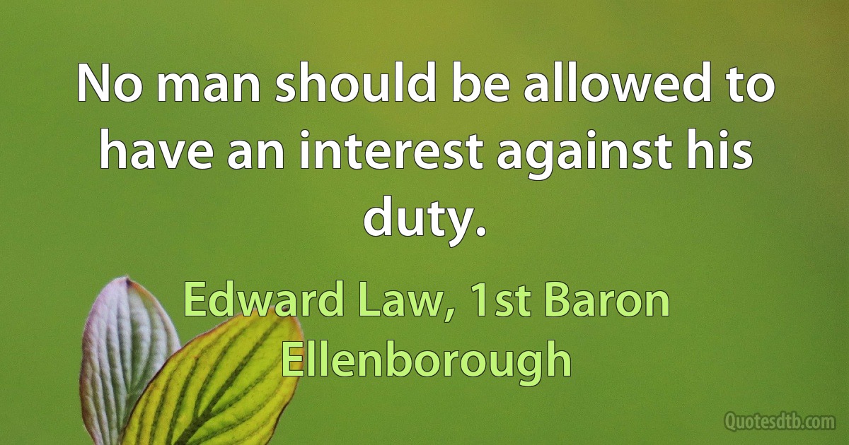 No man should be allowed to have an interest against his duty. (Edward Law, 1st Baron Ellenborough)