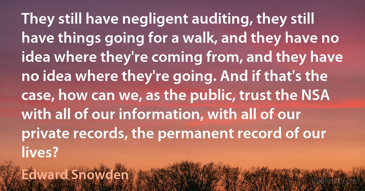 They still have negligent auditing, they still have things going for a walk, and they have no idea where they're coming from, and they have no idea where they're going. And if that's the case, how can we, as the public, trust the NSA with all of our information, with all of our private records, the permanent record of our lives? (Edward Snowden)