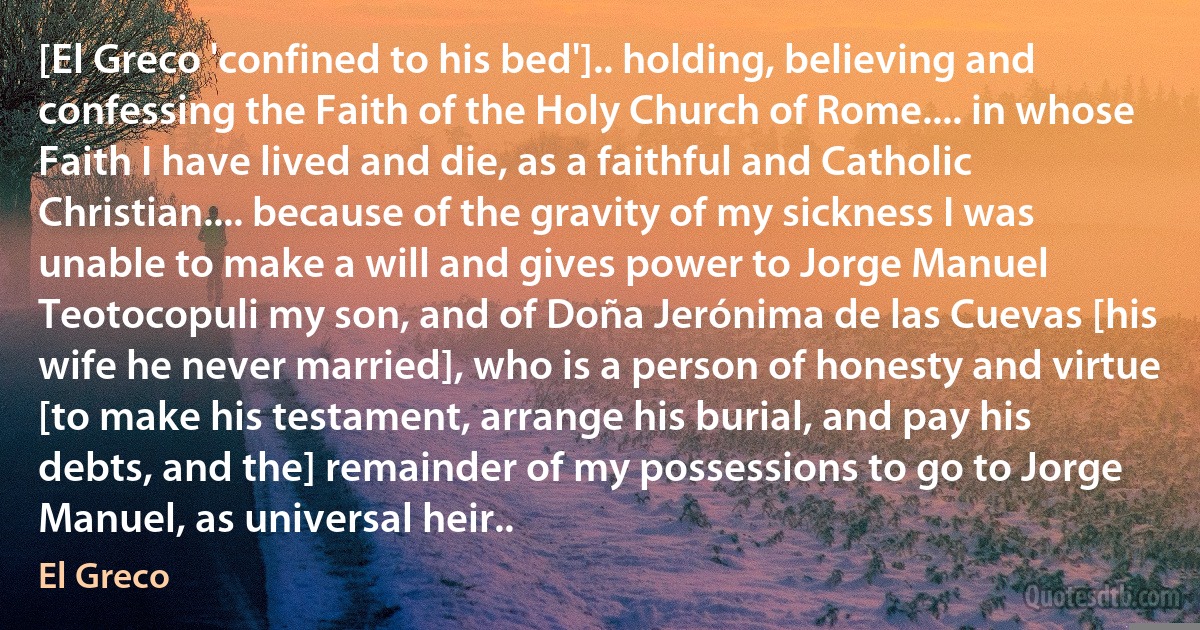 [El Greco 'confined to his bed'].. holding, believing and confessing the Faith of the Holy Church of Rome.... in whose Faith I have lived and die, as a faithful and Catholic Christian.... because of the gravity of my sickness I was unable to make a will and gives power to Jorge Manuel Teotocopuli my son, and of Doña Jerónima de las Cuevas [his wife he never married], who is a person of honesty and virtue [to make his testament, arrange his burial, and pay his debts, and the] remainder of my possessions to go to Jorge Manuel, as universal heir.. (El Greco)